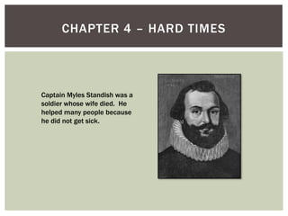 Chapter 4 – Hard TimesCaptain Myles Standish was a soldier whose wife died.  He helped many people because he did not get sick.
