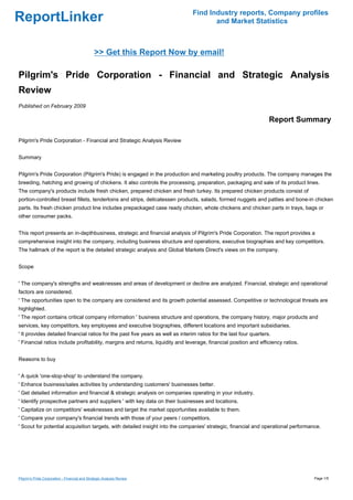 Find Industry reports, Company profiles
ReportLinker                                                                           and Market Statistics



                                                >> Get this Report Now by email!

Pilgrim's Pride Corporation - Financial and Strategic Analysis
Review
Published on February 2009

                                                                                                                    Report Summary

Pilgrim's Pride Corporation - Financial and Strategic Analysis Review


Summary


Pilgrim's Pride Corporation (Pilgrim's Pride) is engaged in the production and marketing poultry products. The company manages the
breeding, hatching and growing of chickens. It also controls the processing, preparation, packaging and sale of its product lines.
The company's products include fresh chicken, prepared chicken and fresh turkey. Its prepared chicken products consist of
portion-controlled breast fillets, tenderloins and strips, delicatessen products, salads, formed nuggets and patties and bone-in chicken
parts. Its fresh chicken product line includes prepackaged case ready chicken, whole chickens and chicken parts in trays, bags or
other consumer packs.


This report presents an in-depthbusiness, strategic and financial analysis of Pilgrim's Pride Corporation. The report provides a
comprehensive insight into the company, including business structure and operations, executive biographies and key competitors.
The hallmark of the report is the detailed strategic analysis and Global Markets Direct's views on the company.


Scope


' The company's strengths and weaknesses and areas of development or decline are analyzed. Financial, strategic and operational
factors are considered.
' The opportunities open to the company are considered and its growth potential assessed. Competitive or technological threats are
highlighted.
' The report contains critical company information ' business structure and operations, the company history, major products and
services, key competitors, key employees and executive biographies, different locations and important subsidiaries.
' It provides detailed financial ratios for the past five years as well as interim ratios for the last four quarters.
' Financial ratios include profitability, margins and returns, liquidity and leverage, financial position and efficiency ratios.


Reasons to buy


' A quick 'one-stop-shop' to understand the company.
' Enhance business/sales activities by understanding customers' businesses better.
' Get detailed information and financial & strategic analysis on companies operating in your industry.
' Identify prospective partners and suppliers ' with key data on their businesses and locations.
' Capitalize on competitors' weaknesses and target the market opportunities available to them.
' Compare your company's financial trends with those of your peers / competitors.
' Scout for potential acquisition targets, with detailed insight into the companies' strategic, financial and operational performance.




Pilgrim's Pride Corporation - Financial and Strategic Analysis Review                                                              Page 1/5
 