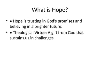 What is Hope?
• • Hope is trusting in God’s promises and
believing in a brighter future.
• • Theological Virtue: A gift from God that
sustains us in challenges.
 