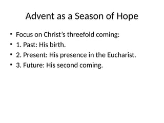 Advent as a Season of Hope
• Focus on Christ’s threefold coming:
• 1. Past: His birth.
• 2. Present: His presence in the Eucharist.
• 3. Future: His second coming.
 
