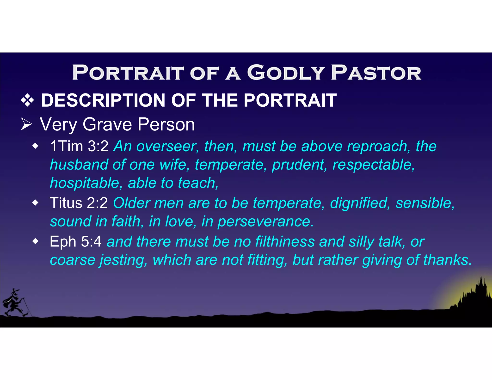  DESCRIPTION OF THE PORTRAIT
 Very Grave Person
 1Tim 3:2 An overseer, then, must be above reproach, the
husband of one wife, temperate, prudent, respectable,
hospitable, able to teach,
 Titus 2:2 Older men are to be temperate, dignified, sensible,
sound in faith, in love, in perseverance.
 Eph 5:4 and there must be no filthiness and silly talk, or
coarse jesting, which are not fitting, but rather giving of thanks.
 