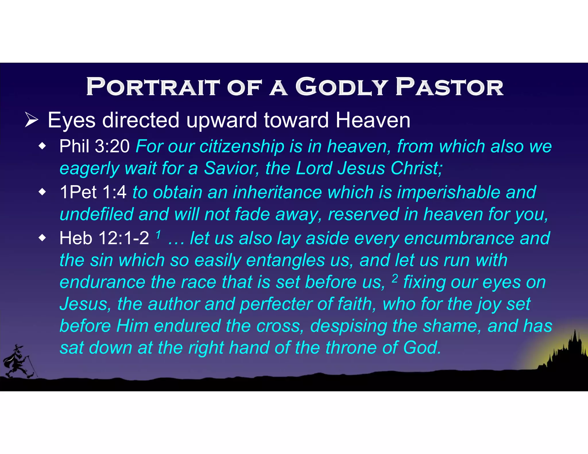  Eyes directed upward toward Heaven
 Phil 3:20 For our citizenship is in heaven, from which also we
eagerly wait for a Savior, the Lord Jesus Christ;
 1Pet 1:4 to obtain an inheritance which is imperishable and
undefiled and will not fade away, reserved in heaven for you,
 Heb 12:1-2 1 … let us also lay aside every encumbrance and
the sin which so easily entangles us, and let us run with
endurance the race that is set before us, 2 fixing our eyes on
Jesus, the author and perfecter of faith, who for the joy set
before Him endured the cross, despising the shame, and has
sat down at the right hand of the throne of God.
 