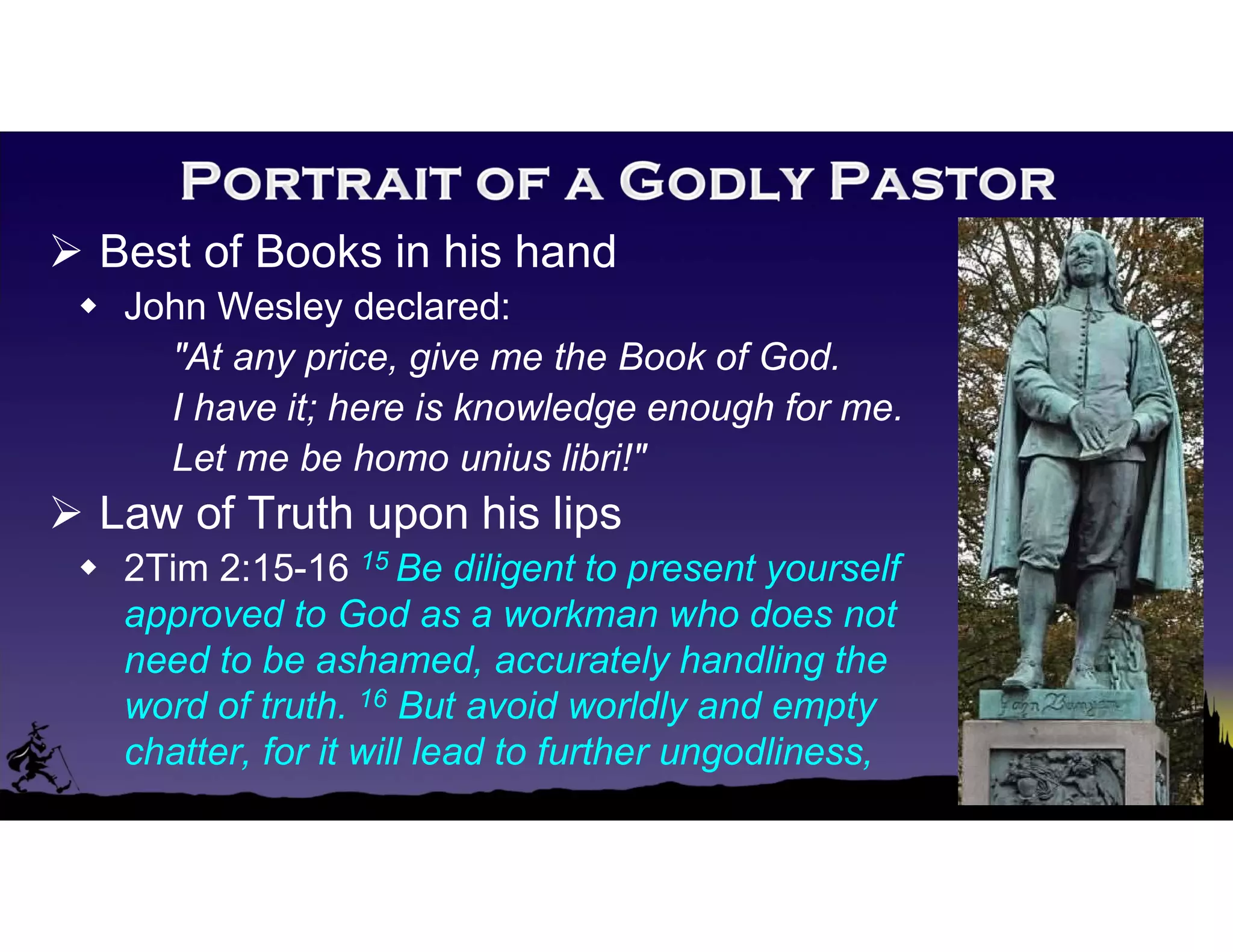  Best of Books in his hand
 John Wesley declared:
"At any price, give me the Book of God.
I have it; here is knowledge enough for me.
Let me be homo unius libri!"
 Law of Truth upon his lips
 2Tim 2:15-16 15 Be diligent to present yourself
approved to God as a workman who does not
need to be ashamed, accurately handling the
word of truth. 16 But avoid worldly and empty
chatter, for it will lead to further ungodliness,
 