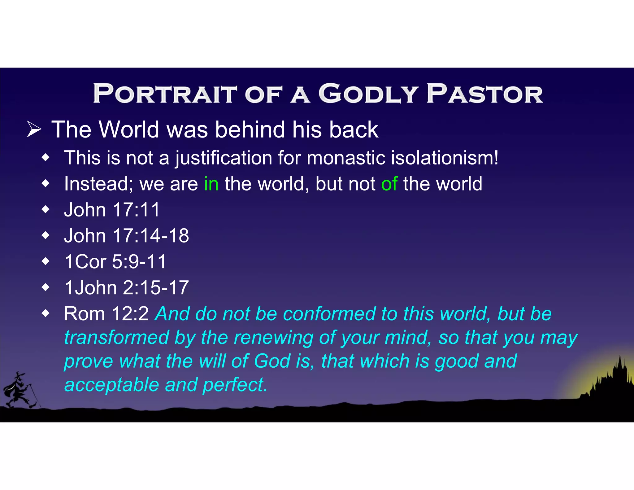  The World was behind his back
 This is not a justification for monastic isolationism!
 Instead; we are in the world, but not of the world
 John 17:11
 John 17:14-18
 1Cor 5:9-11
 1John 2:15-17
 Rom 12:2 And do not be conformed to this world, but be
transformed by the renewing of your mind, so that you may
prove what the will of God is, that which is good and
acceptable and perfect.
 