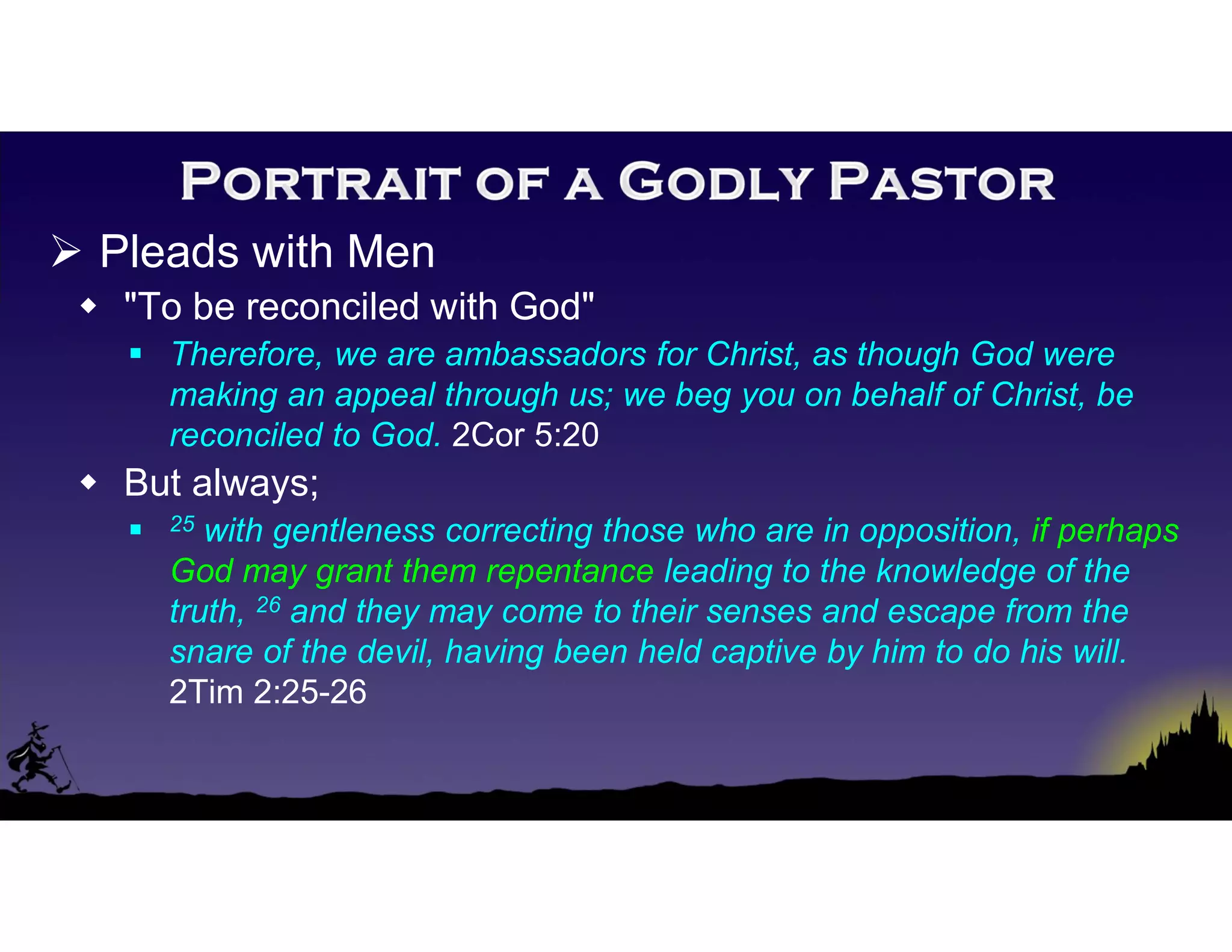  Pleads with Men
 "To be reconciled with God"
 Therefore, we are ambassadors for Christ, as though God were
making an appeal through us; we beg you on behalf of Christ, be
reconciled to God. 2Cor 5:20
 But always;
 25 with gentleness correcting those who are in opposition, if perhaps
God may grant them repentance leading to the knowledge of the
truth, 26 and they may come to their senses and escape from the
snare of the devil, having been held captive by him to do his will.
2Tim 2:25-26
 