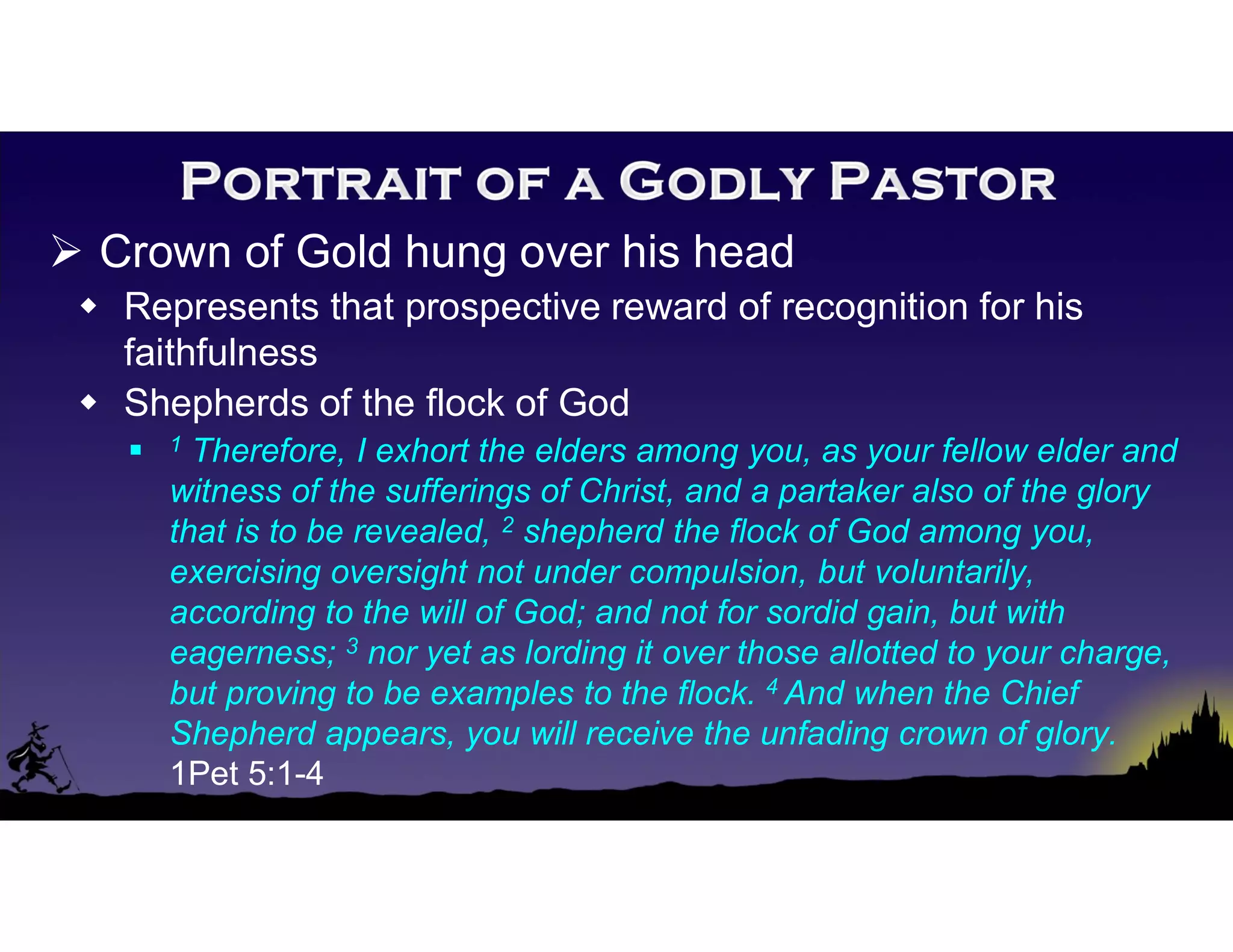  Crown of Gold hung over his head
 Represents that prospective reward of recognition for his
faithfulness
 Shepherds of the flock of God
 1 Therefore, I exhort the elders among you, as your fellow elder and
witness of the sufferings of Christ, and a partaker also of the glory
that is to be revealed, 2 shepherd the flock of God among you,
exercising oversight not under compulsion, but voluntarily,
according to the will of God; and not for sordid gain, but with
eagerness; 3 nor yet as lording it over those allotted to your charge,
but proving to be examples to the flock. 4 And when the Chief
Shepherd appears, you will receive the unfading crown of glory.
1Pet 5:1-4
 