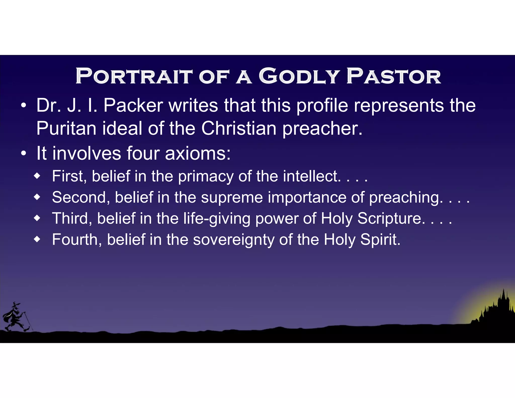 • Dr. J. I. Packer writes that this profile represents the
Puritan ideal of the Christian preacher.
• It involves four axioms:
 First, belief in the primacy of the intellect. . . .
 Second, belief in the supreme importance of preaching. . . .
 Third, belief in the life-giving power of Holy Scripture. . . .
 Fourth, belief in the sovereignty of the Holy Spirit.
 