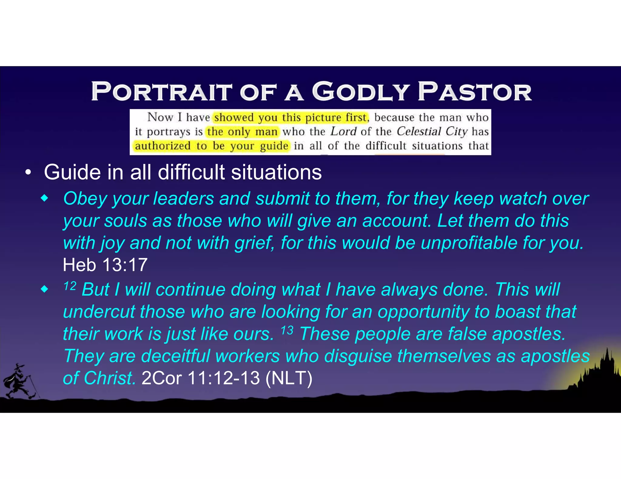 • Guide in all difficult situations
 Obey your leaders and submit to them, for they keep watch over
your souls as those who will give an account. Let them do this
with joy and not with grief, for this would be unprofitable for you.
Heb 13:17
 12 But I will continue doing what I have always done. This will
undercut those who are looking for an opportunity to boast that
their work is just like ours. 13 These people are false apostles.
They are deceitful workers who disguise themselves as apostles
of Christ. 2Cor 11:12-13 (NLT)
 