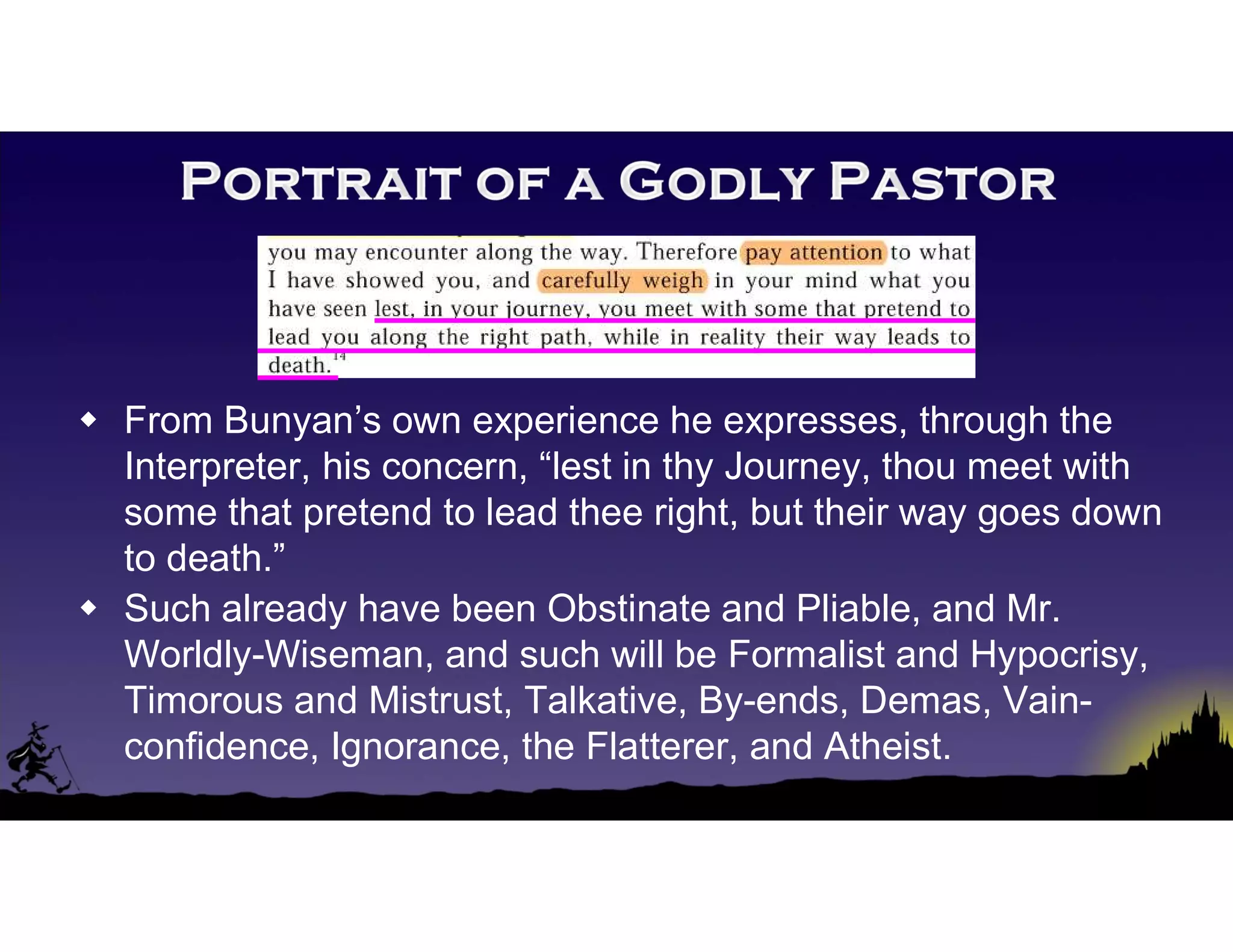  From Bunyan’s own experience he expresses, through the
Interpreter, his concern, “lest in thy Journey, thou meet with
some that pretend to lead thee right, but their way goes down
to death.”
 Such already have been Obstinate and Pliable, and Mr.
Worldly-Wiseman, and such will be Formalist and Hypocrisy,
Timorous and Mistrust, Talkative, By-ends, Demas, Vain-
confidence, Ignorance, the Flatterer, and Atheist.
 