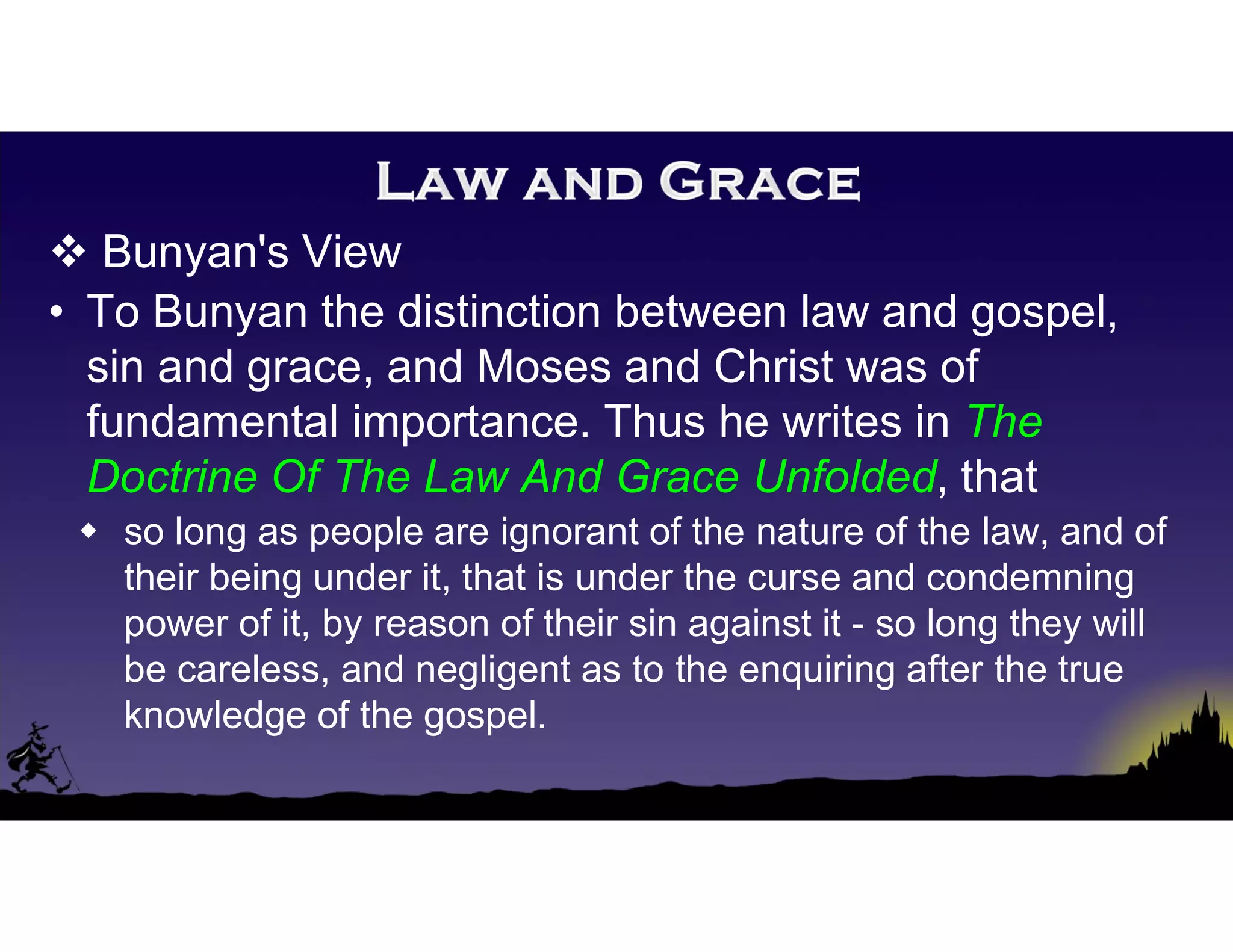  Bunyan's View
• To Bunyan the distinction between law and gospel,
sin and grace, and Moses and Christ was of
fundamental importance. Thus he writes in The
Doctrine Of The Law And Grace Unfolded, that
 so long as people are ignorant of the nature of the law, and of
their being under it, that is under the curse and condemning
power of it, by reason of their sin against it - so long they will
be careless, and negligent as to the enquiring after the true
knowledge of the gospel.
 