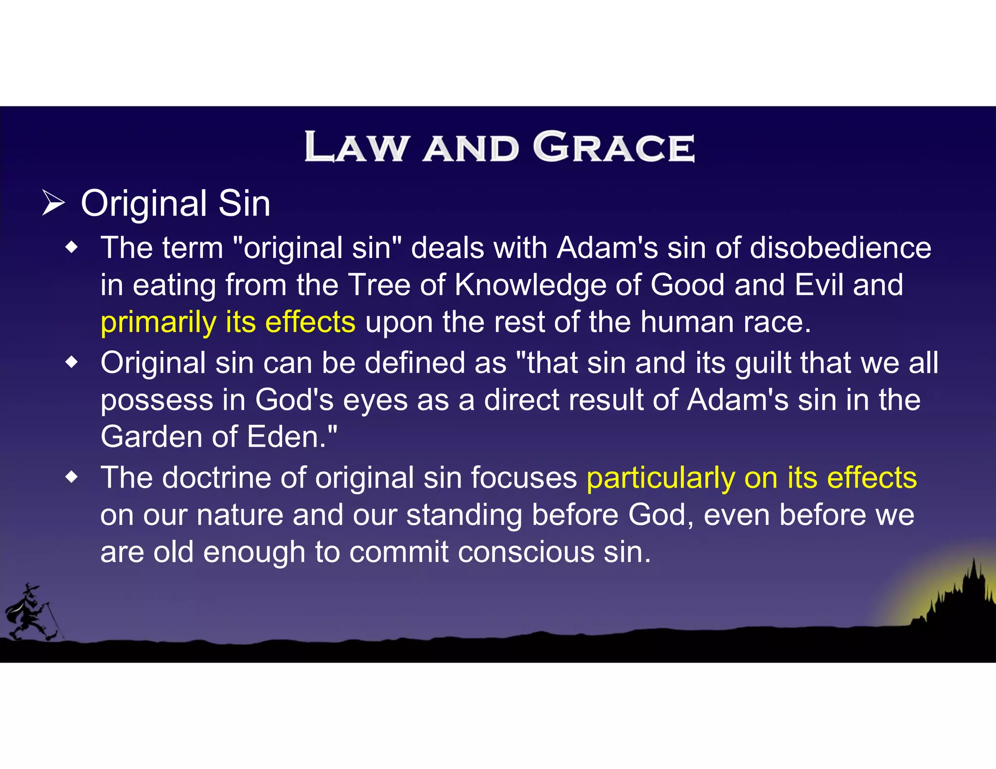  Original Sin
 The term "original sin" deals with Adam's sin of disobedience
in eating from the Tree of Knowledge of Good and Evil and
primarily its effects upon the rest of the human race.
 Original sin can be defined as "that sin and its guilt that we all
possess in God's eyes as a direct result of Adam's sin in the
Garden of Eden."
 The doctrine of original sin focuses particularly on its effects
on our nature and our standing before God, even before we
are old enough to commit conscious sin.
 