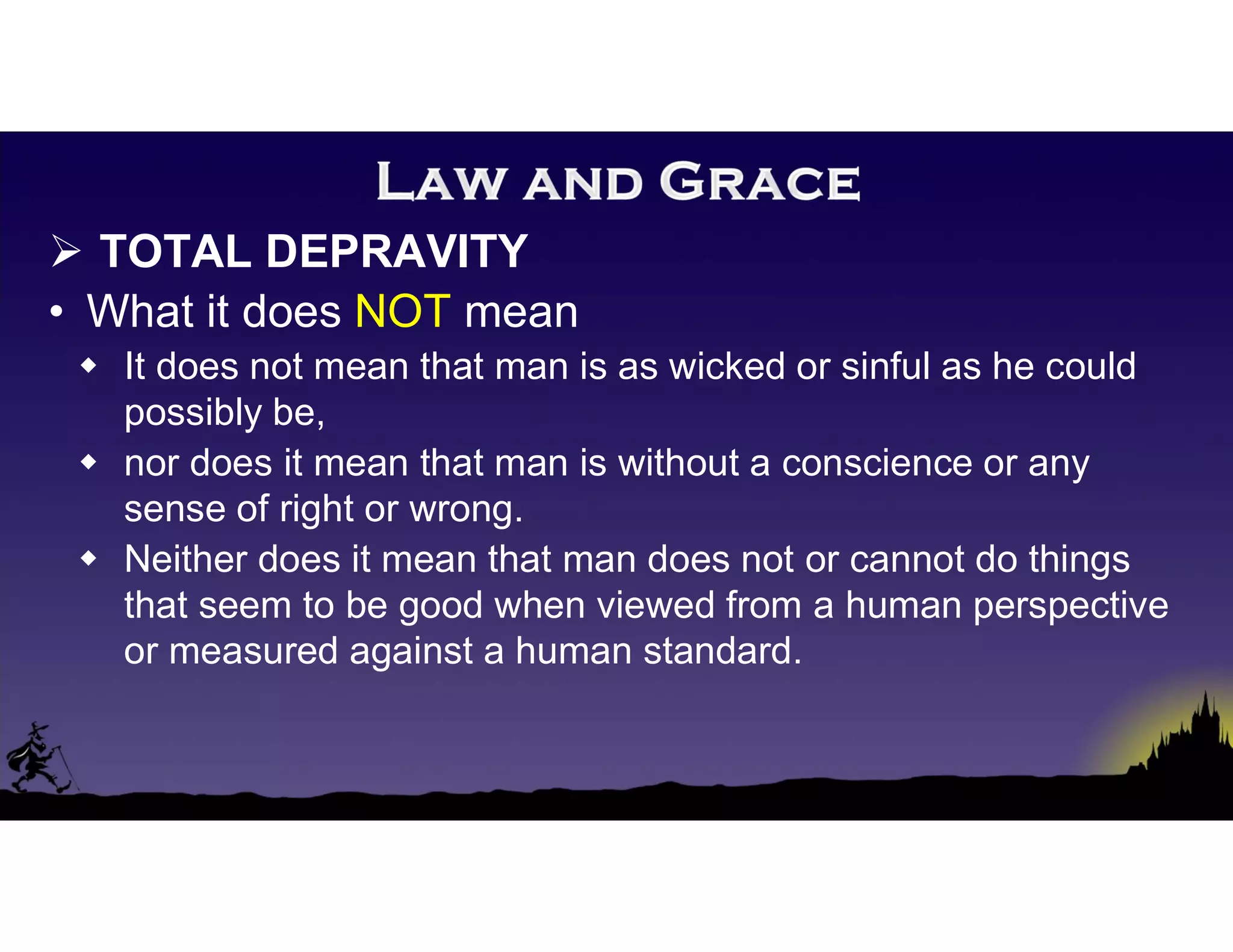  TOTAL DEPRAVITY
• What it does NOT mean
 It does not mean that man is as wicked or sinful as he could
possibly be,
 nor does it mean that man is without a conscience or any
sense of right or wrong.
 Neither does it mean that man does not or cannot do things
that seem to be good when viewed from a human perspective
or measured against a human standard.
 