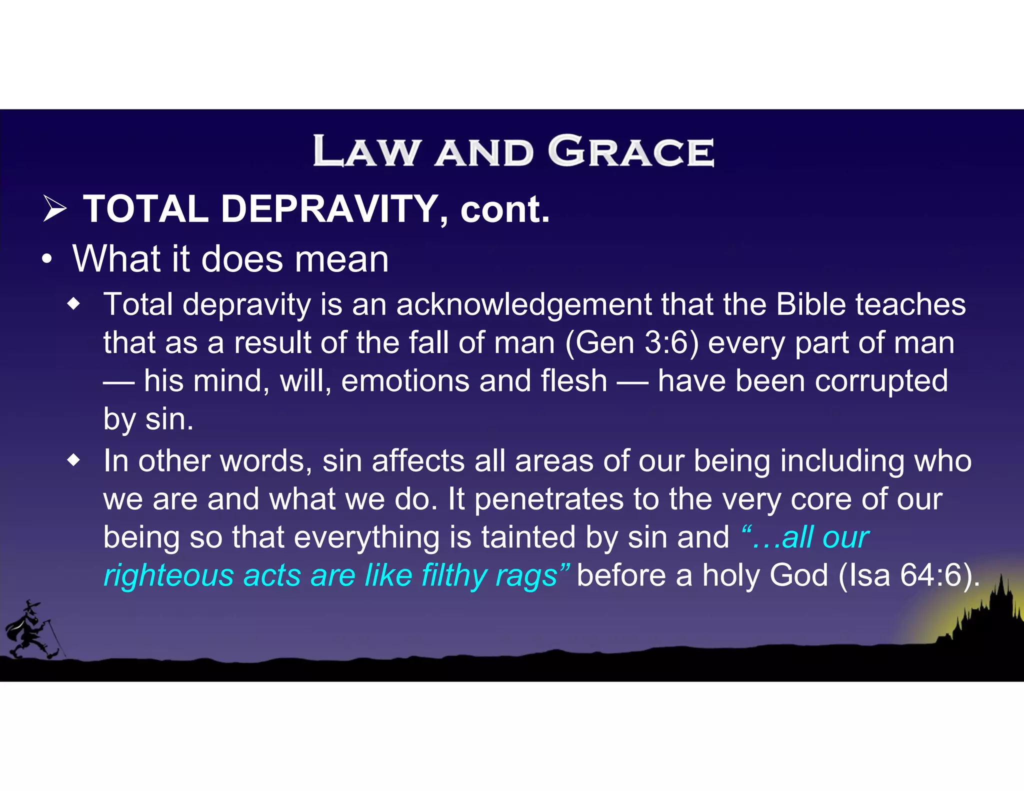  TOTAL DEPRAVITY, cont.
• What it does mean
 Total depravity is an acknowledgement that the Bible teaches
that as a result of the fall of man (Gen 3:6) every part of man
— his mind, will, emotions and flesh — have been corrupted
by sin.
 In other words, sin affects all areas of our being including who
we are and what we do. It penetrates to the very core of our
being so that everything is tainted by sin and “…all our
righteous acts are like filthy rags” before a holy God (Isa 64:6).
 