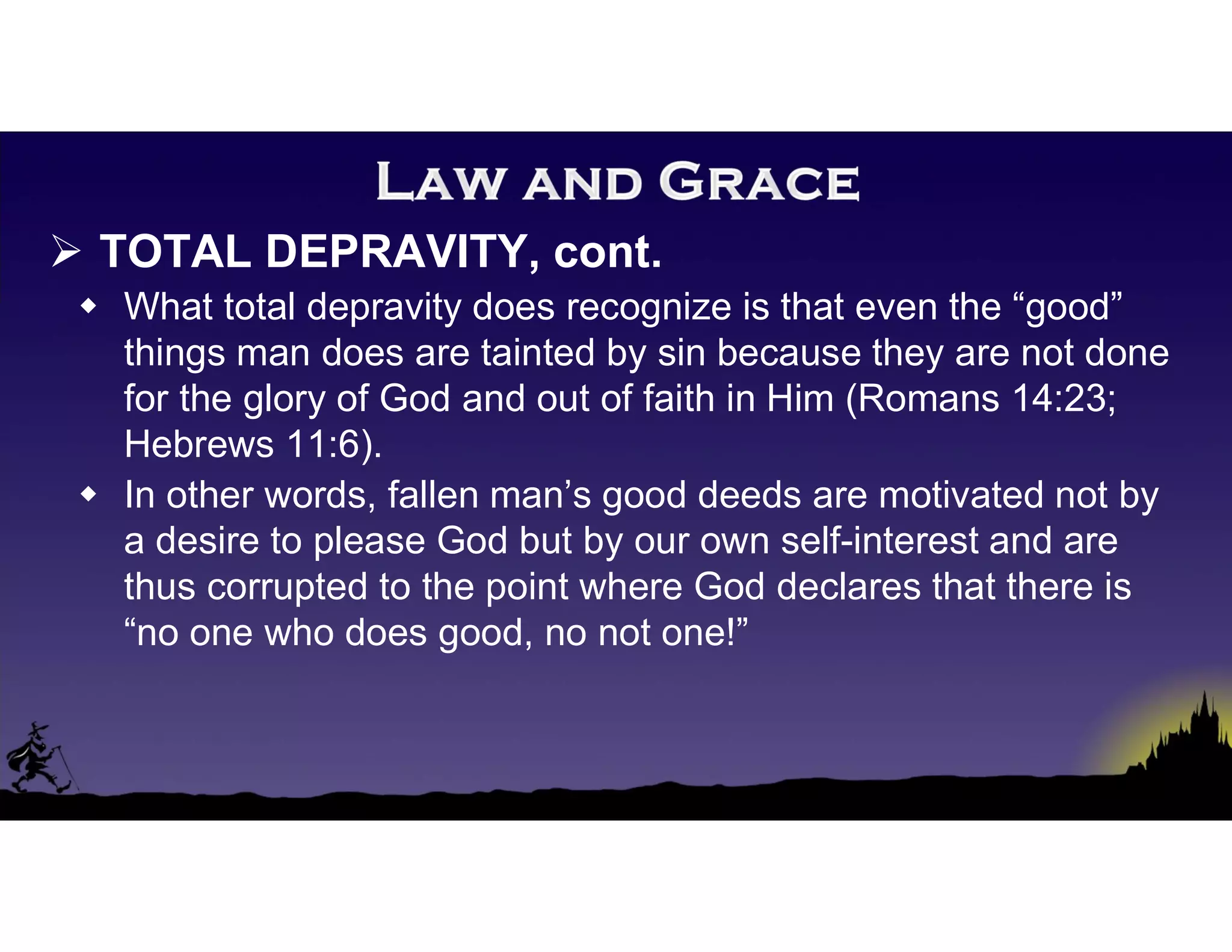  TOTAL DEPRAVITY, cont.
 What total depravity does recognize is that even the “good”
things man does are tainted by sin because they are not done
for the glory of God and out of faith in Him (Romans 14:23;
Hebrews 11:6).
 In other words, fallen man’s good deeds are motivated not by
a desire to please God but by our own self-interest and are
thus corrupted to the point where God declares that there is
“no one who does good, no not one!”
 
