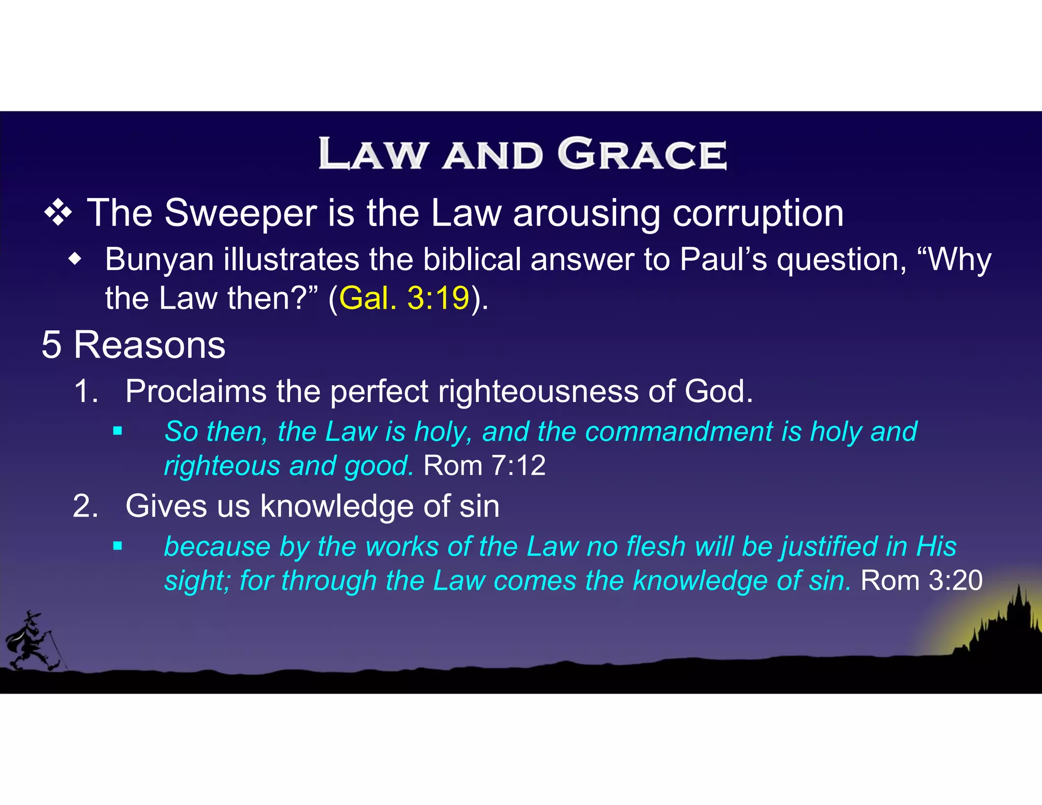  The Sweeper is the Law arousing corruption
 Bunyan illustrates the biblical answer to Paul’s question, “Why
the Law then?” (Gal. 3:19).
5 Reasons
1. Proclaims the perfect righteousness of God.
 So then, the Law is holy, and the commandment is holy and
righteous and good. Rom 7:12
2. Gives us knowledge of sin
 because by the works of the Law no flesh will be justified in His
sight; for through the Law comes the knowledge of sin. Rom 3:20
 