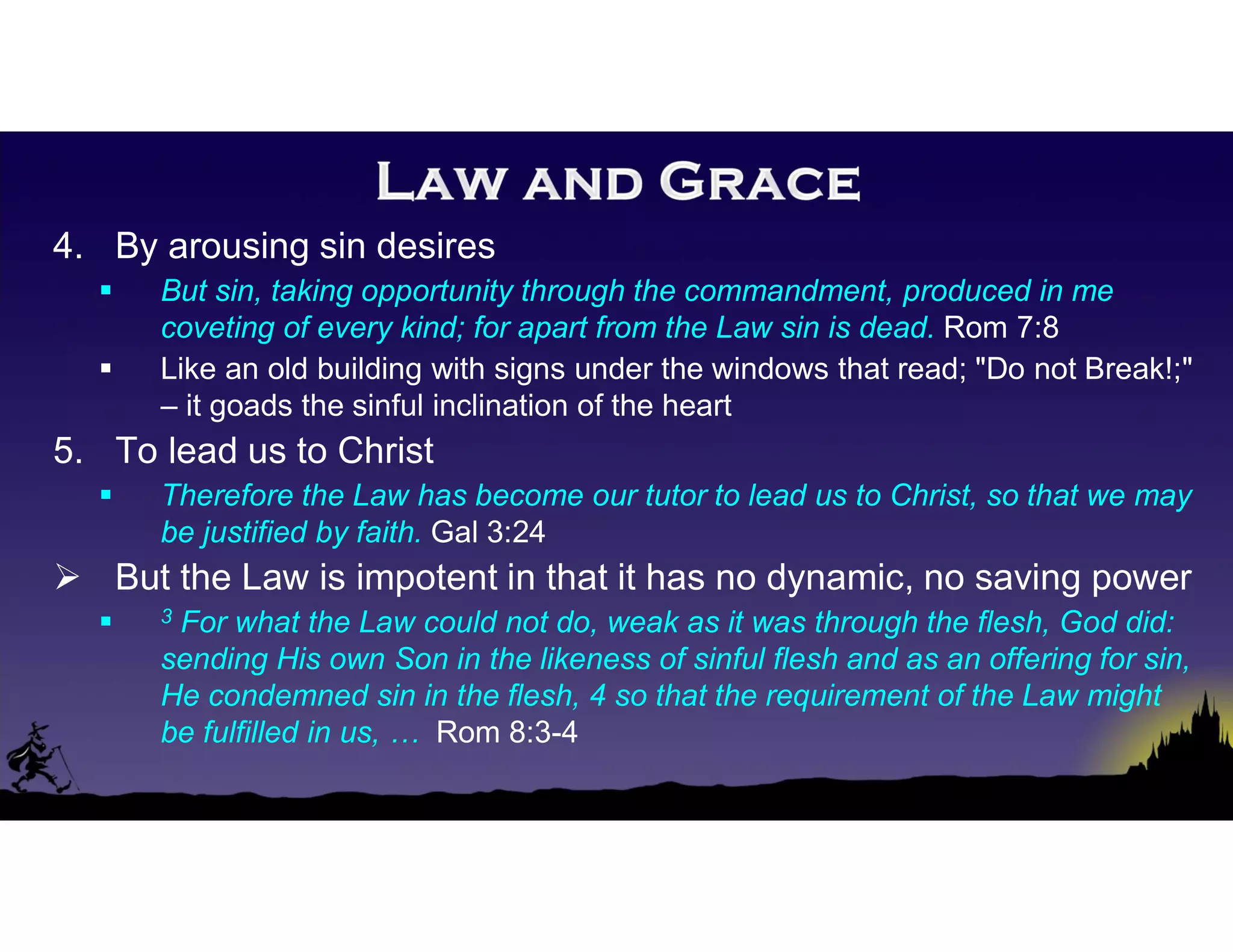 4. By arousing sin desires
 But sin, taking opportunity through the commandment, produced in me
coveting of every kind; for apart from the Law sin is dead. Rom 7:8
 Like an old building with signs under the windows that read; "Do not Break!;"
– it goads the sinful inclination of the heart
5. To lead us to Christ
 Therefore the Law has become our tutor to lead us to Christ, so that we may
be justified by faith. Gal 3:24
 But the Law is impotent in that it has no dynamic, no saving power
 3 For what the Law could not do, weak as it was through the flesh, God did:
sending His own Son in the likeness of sinful flesh and as an offering for sin,
He condemned sin in the flesh, 4 so that the requirement of the Law might
be fulfilled in us, … Rom 8:3-4
 