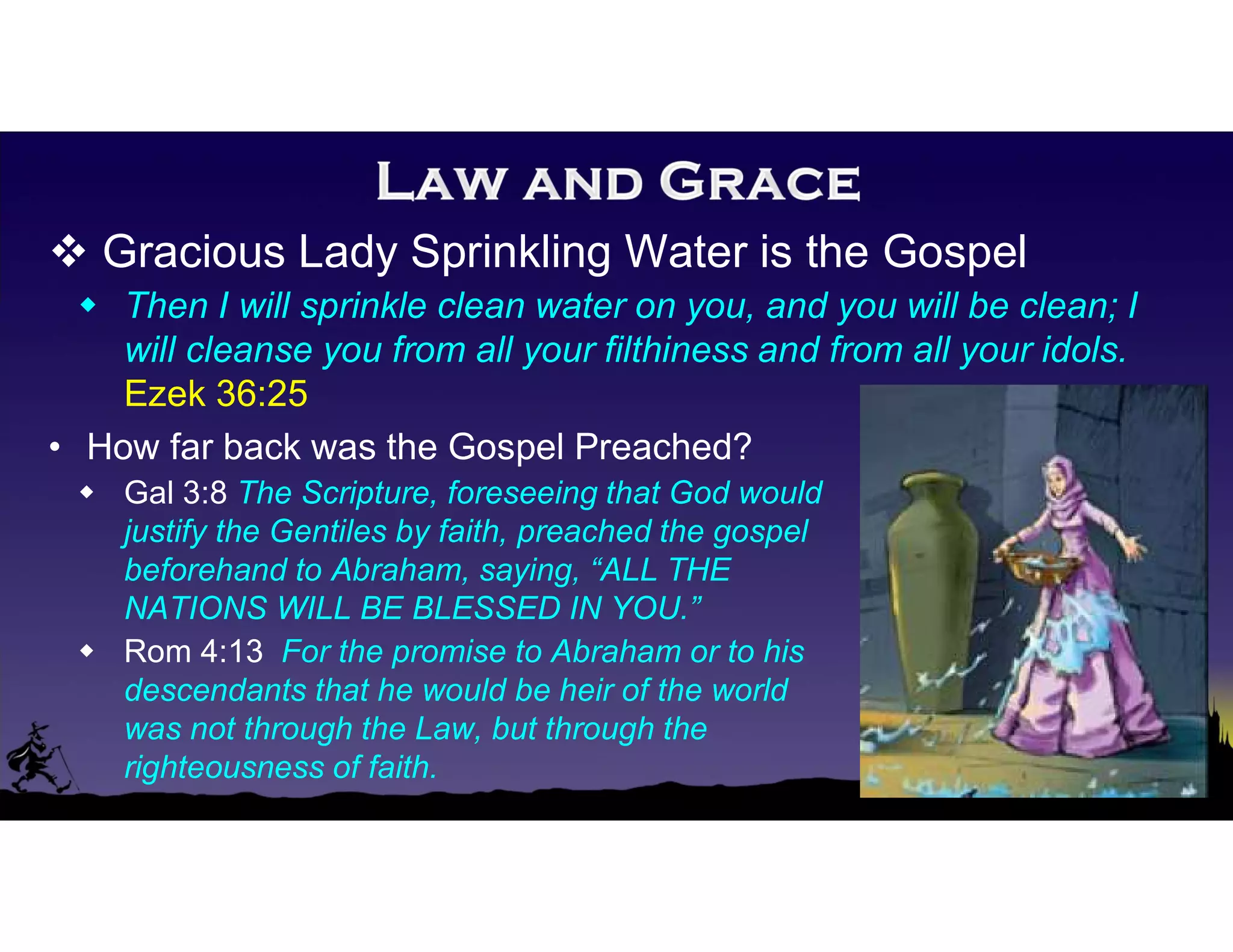  Gracious Lady Sprinkling Water is the Gospel
 Then I will sprinkle clean water on you, and you will be clean; I
will cleanse you from all your filthiness and from all your idols.
Ezek 36:25
• How far back was the Gospel Preached?
 Gal 3:8 The Scripture, foreseeing that God would
justify the Gentiles by faith, preached the gospel
beforehand to Abraham, saying, “ALL THE
NATIONS WILL BE BLESSED IN YOU.”
 Rom 4:13 For the promise to Abraham or to his
descendants that he would be heir of the world
was not through the Law, but through the
righteousness of faith.
 