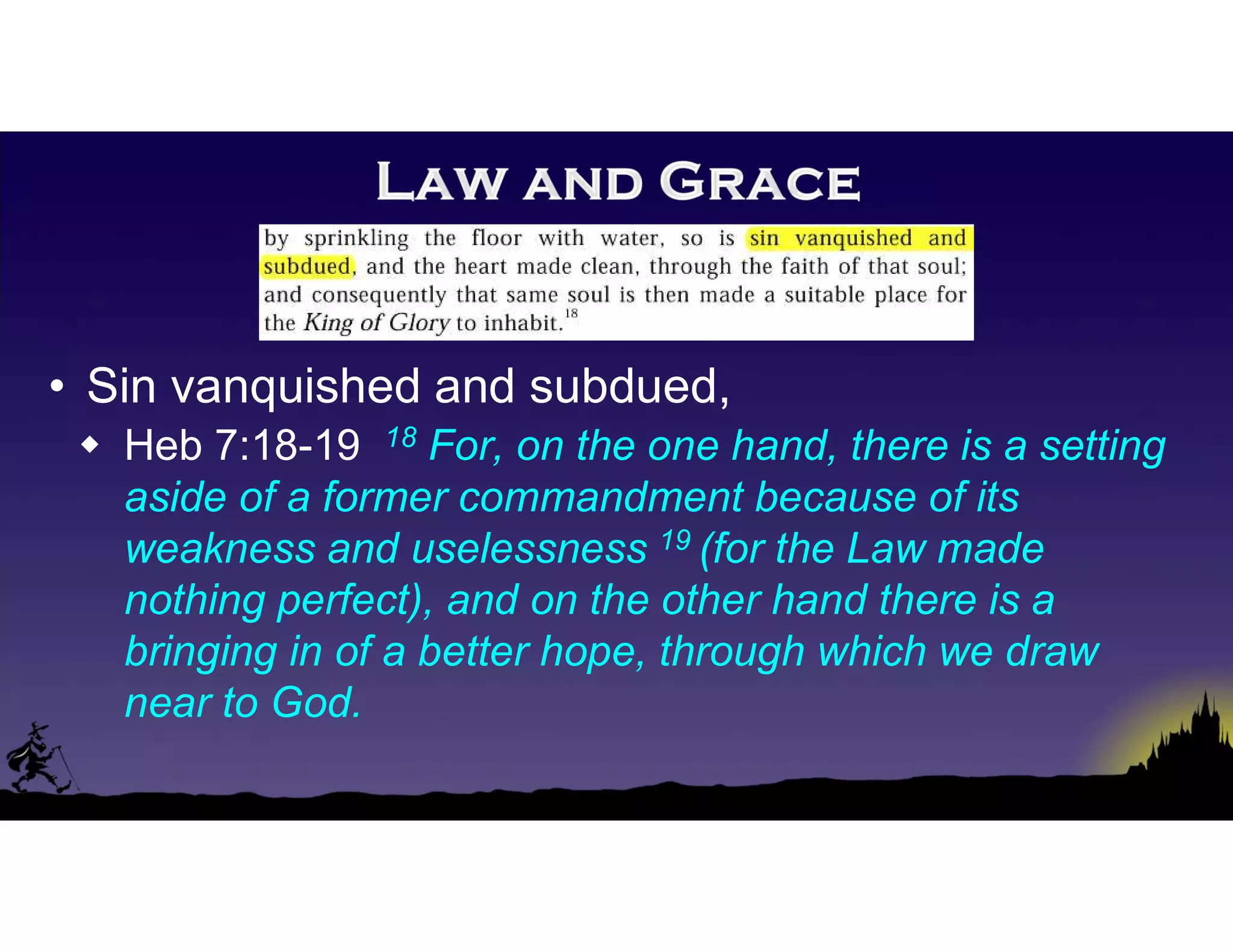 • Sin vanquished and subdued,
 Heb 7:18-19 18 For, on the one hand, there is a setting
aside of a former commandment because of its
weakness and uselessness 19 (for the Law made
nothing perfect), and on the other hand there is a
bringing in of a better hope, through which we draw
near to God.
 