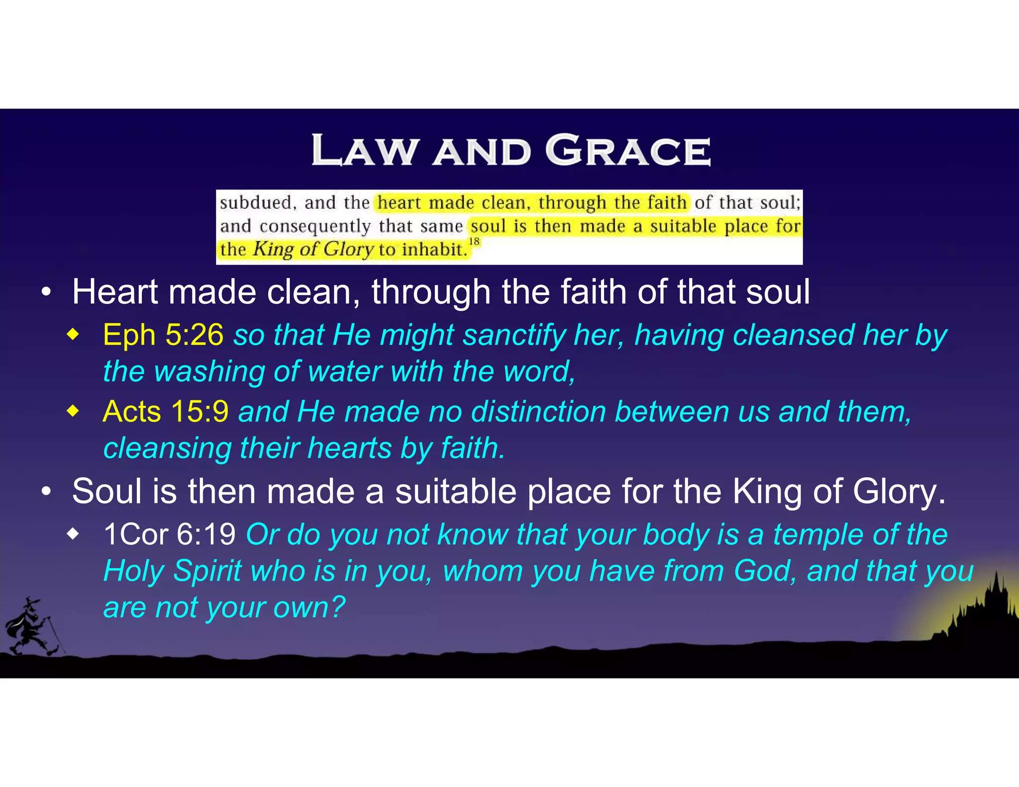 • Heart made clean, through the faith of that soul
 Eph 5:26 so that He might sanctify her, having cleansed her by
the washing of water with the word,
 Acts 15:9 and He made no distinction between us and them,
cleansing their hearts by faith.
• Soul is then made a suitable place for the King of Glory.
 1Cor 6:19 Or do you not know that your body is a temple of the
Holy Spirit who is in you, whom you have from God, and that you
are not your own?
 