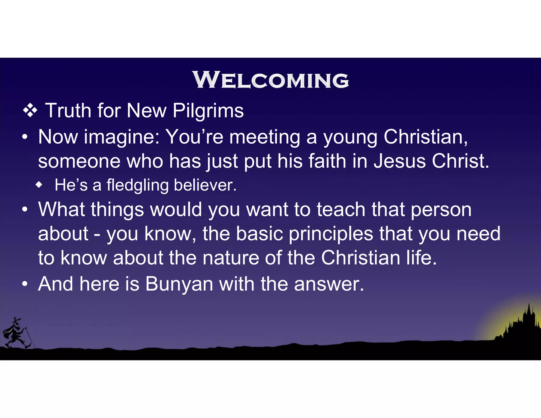  Truth for New Pilgrims
• Now imagine: You’re meeting a young Christian,
someone who has just put his faith in Jesus Christ.
 He’s a fledgling believer.
• What things would you want to teach that person
about - you know, the basic principles that you need
to know about the nature of the Christian life.
• And here is Bunyan with the answer.
 