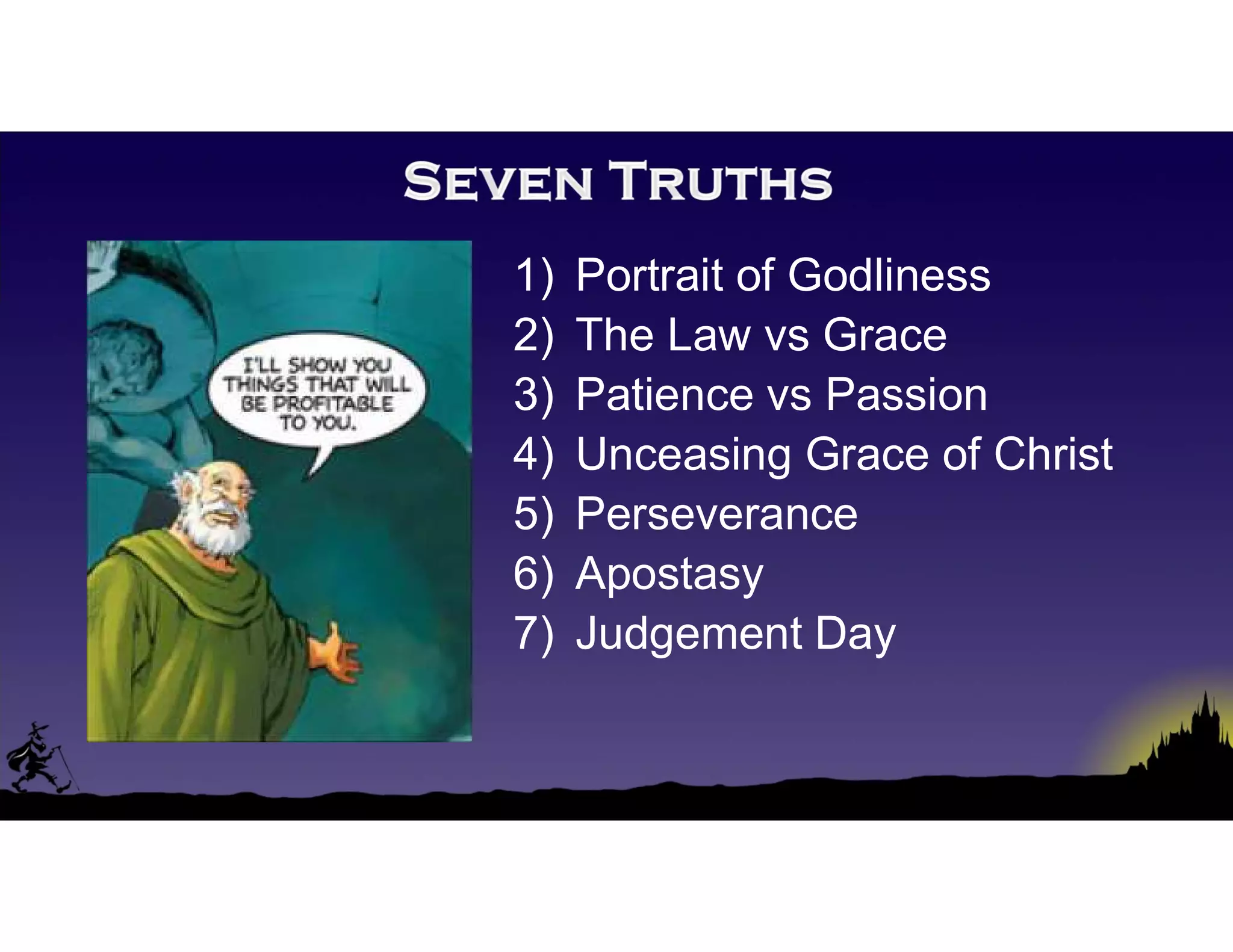 1) Portrait of Godliness
2) The Law vs Grace
3) Patience vs Passion
4) Unceasing Grace of Christ
5) Perseverance
6) Apostasy
7) Judgement Day
 