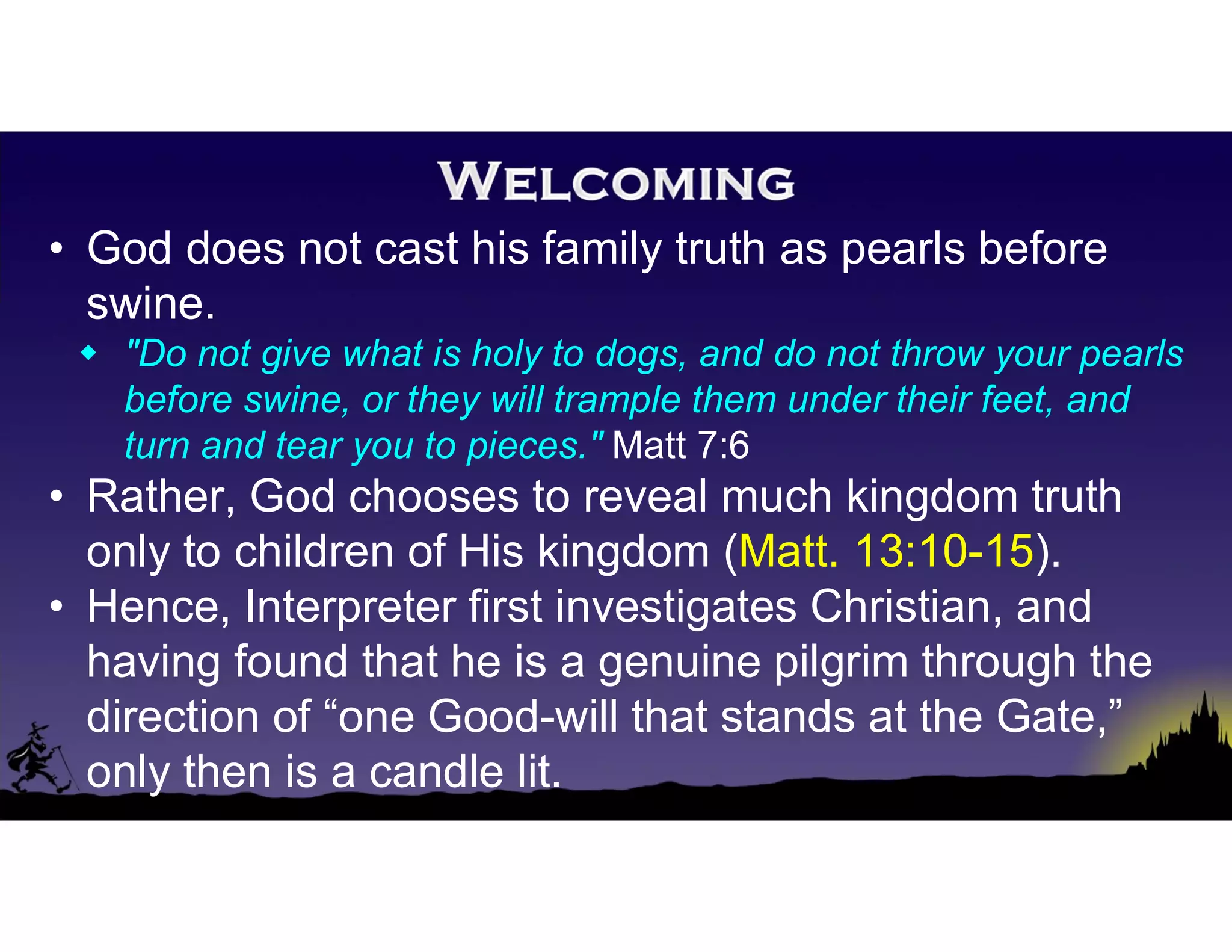 • God does not cast his family truth as pearls before
swine.
 "Do not give what is holy to dogs, and do not throw your pearls
before swine, or they will trample them under their feet, and
turn and tear you to pieces." Matt 7:6
• Rather, God chooses to reveal much kingdom truth
only to children of His kingdom (Matt. 13:10-15).
• Hence, Interpreter first investigates Christian, and
having found that he is a genuine pilgrim through the
direction of “one Good-will that stands at the Gate,”
only then is a candle lit.
 