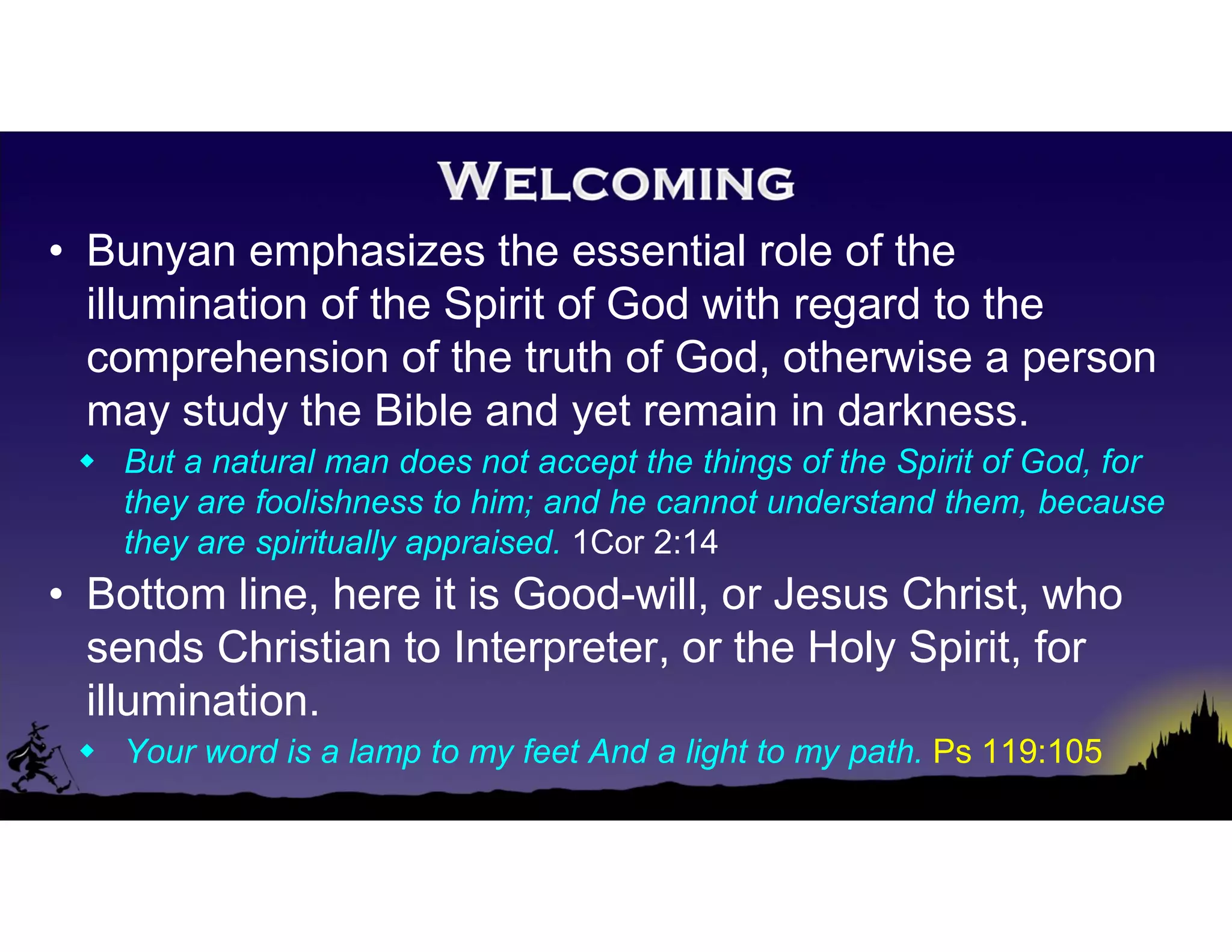 • Bunyan emphasizes the essential role of the
illumination of the Spirit of God with regard to the
comprehension of the truth of God, otherwise a person
may study the Bible and yet remain in darkness.
 But a natural man does not accept the things of the Spirit of God, for
they are foolishness to him; and he cannot understand them, because
they are spiritually appraised. 1Cor 2:14
• Bottom line, here it is Good-will, or Jesus Christ, who
sends Christian to Interpreter, or the Holy Spirit, for
illumination.
 Your word is a lamp to my feet And a light to my path. Ps 119:105
 