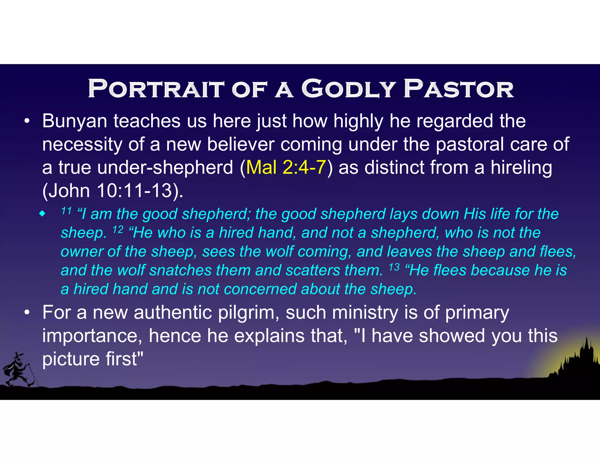 • Bunyan teaches us here just how highly he regarded the
necessity of a new believer coming under the pastoral care of
a true under-shepherd (Mal 2:4-7) as distinct from a hireling
(John 10:11-13).
 11 “I am the good shepherd; the good shepherd lays down His life for the
sheep. 12 “He who is a hired hand, and not a shepherd, who is not the
owner of the sheep, sees the wolf coming, and leaves the sheep and flees,
and the wolf snatches them and scatters them. 13 “He flees because he is
a hired hand and is not concerned about the sheep.
• For a new authentic pilgrim, such ministry is of primary
importance, hence he explains that, "I have showed you this
picture first"
 