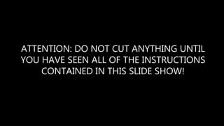 ATTENTION: DO NOT CUT ANYTHING UNTIL
YOU HAVE SEEN ALL OF THE INSTRUCTIONS
CONTAINED IN THIS SLIDE SHOW!
 