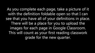 As you complete each page, take a picture of it
with the definition foldable open so that I can
see that you have all of your definitions in place.
There will be a place for you to upload the
images for each page in Google Classroom.
This will count as your first reading classwork
grade for the new quarter.
 