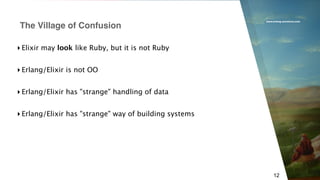 www.erlang-solutions.com
12
▸ Elixir may look like Ruby, but it is not Ruby
▸ Erlang/Elixir is not OO
▸ Erlang/Elixir has "strange" handling of data
▸ Erlang/Elixir has "strange" way of building systems
The Village of Confusion
 