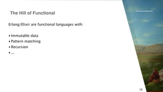 www.erlang-solutions.com
15
Erlang/Elixir are functional languages with:
▸ Immutable data
▸ Pattern matching
▸ Recursion
▸ ...
The Hill of Functional
 