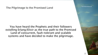 www.erlang-solutions.com
2
You have heard the Prophets and their followers
extolling Erlang/Elixir as the true path to the Promised
Land of concurrent, fault-tolerant and scalable
systems and have decided to make the pilgrimage.
The Pilgrimage to the Promised Land
 