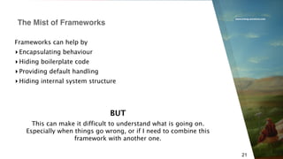 www.erlang-solutions.com
21
Frameworks can help by
▸ Encapsulating behaviour
▸ Hiding boilerplate code
▸ Providing default handling
▸ Hiding internal system structure
The Mist of Frameworks
BUT
This can make it difficult to understand what is going on.
Especially when things go wrong, or if I need to combine this
framework with another one.
 