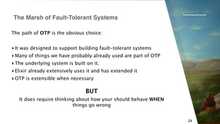 www.erlang-solutions.com
24
The path of OTP is the obvious choice:
▸ It was designed to support building fault-tolerant systems
▸ Many of things we have probably already used are part of OTP
▸ The underlying system is built on it.
▸ Elixir already extensively uses it and has extended it
▸ OTP is extensible when necessary
The Marsh of Fault-Tolerant Systems
BUT
It does require thinking about how your should behave WHEN
things go wrong
 