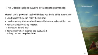 www.erlang-solutions.com
27
Macros are a powerful tool which lets you build code at runtime
▸ Used wisely they can really be helpful
▸ Used unwisely they can lead to totally incomprehensible code
▸ You are already using macros:
▹ defmodule, def and defp
▸ Remember when macros are evaluated 
- they run at compile-time
The Double-Edged Sword of Metaprogramming
 