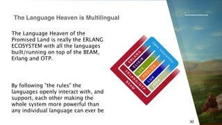 www.erlang-solutions.com
30
The Language Heaven is Multilingual
By following "the rules" the
languages openly interact with, and
support, each other making the
whole system more powerful than
any individual language can ever be
The Language Heaven of the
Promised Land is really the ERLANG
ECOSYSTEM with all the languages
built/running on top of the BEAM,
Erlang and OTP.
 