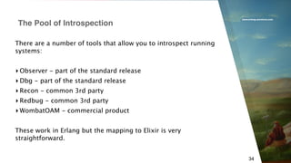www.erlang-solutions.com
34
There are a number of tools that allow you to introspect running
systems:
▸ Observer - part of the standard release
▸ Dbg - part of the standard release
▸ Recon - common 3rd party
▸ Redbug - common 3rd party
▸ WombatOAM - commercial product
These work in Erlang but the mapping to Elixir is very
straightforward.
The Pool of Introspection
 