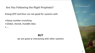 www.erlang-solutions.com
7
Erlang/OTP and Elixir are not good for systems with:
▸ Heavy number crunching
▸ Global, shared, mutable data
▸ ...
Are You Following the Right Prophets?
BUT
we are good at interacting with other systems
 