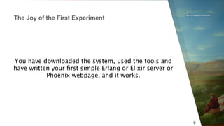 www.erlang-solutions.com
9
You have downloaded the system, used the tools and
have written your first simple Erlang or Elixir server or
Phoenix webpage, and it works.
The Joy of the First Experiment
 