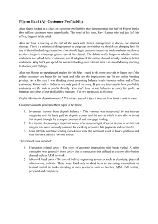 Pilgrm Bank (A)- Customer Profitability
Alan Green looked at a chart on customer profitability that demonstrated that half of Pilgrm banks
five million customers were unprofitable. The word of his boss, Ravi Raman who had just left his
office, lingered in his mind.
Alan we have a meeting at the end of the week with Senior management to discuss our internet
strategy. There is a substantial disagreement in our group on whether we should start charging fees for
use of the online banking channel or if we should begin customer incentives such as rebates and lower
service charges to encourage greater use of the channel. The debate really hinges on whether online
customers are indeed better customers, and if adoption of the online channel actually produces better
customers. Why don’t you spend the weekend looking over relevant data. Lets meet Monday morning
to discuss your findings.
Alan met Raines an experienced analyst for his help- I need to do some analysis to figure out if the
online customers are better for the bank and what are the implications are for our online banking
product. As a first step I was thinking about comparing balance levels between online and offline
customers. Raines said – Balances are only part of the story. If you are interested in how profitable
customers are the look at profits directly. You don’t have to use balances as proxy for profit, as
balances are subset of our profitability measure. The two are related as follows:
Profits=Balance in deposit amounts* Net interest spread + fees + interest from loans – cost to serve
Customer accounts generated three types of revenues:
1. Investment income from deposit balance – This revenue was represented by net interest
margin-the rate the bank paid on deposit account and the rate at which it was able to invest
that deposit through for example commercial and mortgage lending.
2. Fee income –Increasingly important source of revenue in light of recent decline in net interest
margins fees were variously assessed for checking accounts, late payments and overdrafts.
3. Loan interests and base lending rates-Loans were the dominant asset in bank’s portfolio and
loan interest a primary revenue source.
The relevant costs included:
1. Transaction related costs – The costs of customer interactions with banks varied. A teller
transaction was generally more costly than a transaction that utilised an electron distribution
channel such as ATM network.
2. Allocated fixed costs –The cost of indirect supporting resources such as electricity, physical
infrastructure, salaries. These were fixed only in short term as increasing transactions or
demand reulted in banks investing in more resoruces such as braches, ATM, Call centers,
personnel and computers.

 