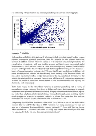 The relationship between balances and customer profitability is as shown in following graph:

Managing Profitability
Understanding profitability at the customer level was particularly important in retail banking because
customer transactions generated incremental costs but typically did not generate incremental
revenues. In addition customer behavious seemed to be a component of customer profitability. For
example given two customers with same checking accounts and balances, one who routinely called
the bank to see if checks had been cleared or visited an branch to get help with checkbook balancing
would be far less profiatble that one who rarely with the bank apart from writing checks. Banks had a
history of channel innovations begining with ATM more than 30 years ago, followed by 24 hours call
center, automated voice response and most recently online bamking. Each additional channel had
provided an opportunity to reduce cost per transaction over the previous channel. The irony was that
with the introduction of these lower cost channels came a higher overall cost structure as customers
increased the number of transactions with the additon of each new channel rather than replacing one
channel (the bank for example).
Reatil banks reacted to the extraordinary variation in customer profitability with a variety of
approaches to migrate customers from lower to higher profit tiers. Some customers for example
offered their most profitable customers discounts on mortgage rate or higher interest rate on deposits
and routed their telephone calls to specially trained personnel in the call center. Instituting fees for
certain services was an attempt to encourage customers to migrate their transactions from high cost
channels such as branches to lower cost channels such as internet and ATMs.
Energised by his conversation with raines, Green visited Erica- head of IT services and asked her for
customer data. She said “We have data on 5 MN customers. How many customers do you want and
what sort of information do you need besides customer profitability?”. Green said “Can you give me
30000 customer data?”. Erica said “That seems like a very large sample, but I am sure you know what
you are doing. I will also put some demographic information there”

 