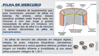 Estamos rodeados de equipamentos que,
para funcionarem, precisam de pilhas ou
baterias. No entanto, vários desses
aparelhos portáteis estão ficando cada vez
menores e com isso surge a grande
necessidade de pilhas em miniatura. Um
exemplo desse tipo de pilha é a de mercúrio
ou também denominada de pilha de
mercúrio-zinco.
10
As pilhas de mercúrio são utilizadas em relógios digitais,
relógios de pulso, máquinas fotográficas, calculadoras,
agendas eletrônicas e outros aparelhos elétricos portáteis que
exigem um trabalho eficiente e durabilidade, já que essas
pilhas possuem voltagem de 1,35 V.
Disponivelem:http://s2.static.brasi
lescola.uol.compilhas-de-
mercúrio.acessadoem:10/11/17
 