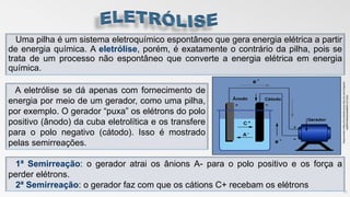 Uma pilha é um sistema eletroquímico espontâneo que gera energia elétrica a partir
de energia química. A eletrólise, porém, é exatamente o contrário da pilha, pois se
trata de um processo não espontâneo que converte a energia elétrica em energia
química.
11
A eletrólise se dá apenas com fornecimento de
energia por meio de um gerador, como uma pilha,
por exemplo. O gerador “puxa” os elétrons do polo
positivo (ânodo) da cuba eletrolítica e os transfere
para o polo negativo (cátodo). Isso é mostrado
pelas semirreações.
1ª Semirreação: o gerador atrai os ânions A- para o polo positivo e os força a
perder elétrons.
2ª Semirreação: o gerador faz com que os cátions C+ recebam os elétrons
Disponivelem:http://mundoeducacao.bol.uol.com.br/quimi
ca/eletroliseacessadoem:11?11/17
 