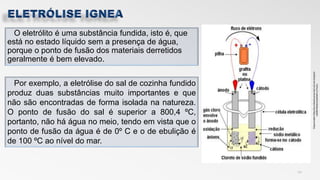 O eletrólito é uma substância fundida, isto é, que
está no estado líquido sem a presença de água,
porque o ponto de fusão dos materiais derretidos
geralmente é bem elevado.
12
Por exemplo, a eletrólise do sal de cozinha fundido
produz duas substâncias muito importantes e que
não são encontradas de forma isolada na natureza.
O ponto de fusão do sal é superior a 800,4 ºC,
portanto, não há água no meio, tendo em vista que o
ponto de fusão da água é de 0º C e o de ebulição é
de 100 ºC ao nível do mar.
 