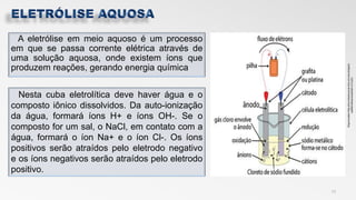A eletrólise em meio aquoso é um processo
em que se passa corrente elétrica através de
uma solução aquosa, onde existem íons que
produzem reações, gerando energia química
13
Nesta cuba eletrolítica deve haver água e o
composto iônico dissolvidos. Da auto-ionização
da água, formará íons H+ e íons OH-. Se o
composto for um sal, o NaCl, em contato com a
água, formará o íon Na+ e o íon Cl-. Os íons
positivos serão atraídos pelo eletrodo negativo
e os íons negativos serão atraídos pelo eletrodo
positivo.
 