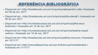 • Disponível em:<http://brasilescola.uol.com.br/quimica/alessandro-volta.>Acessado
em 09 de nov. 2017
• Disponível em: <http://brasilescola.uol.com.br/quimica/pilha-daniell.> Acessado em
09 de nov. 2017
• Disponível em:<http://mundoeducacao.bol.uol.com.br/quimica/pilha-seca-
leclanche.> Acessado em 10 de nov. 2017
• Disponível em:<http://mundoeducacao.bol.uol.com.br/quimica/bateria-niquel-
cadmio.> Acessado em 10 de nov. 2017
• Disponível em:<http://brasilescola.uol.com.br/quimica/pilhas-mercurio.>Acessado
em 10/11/17
• Disponível em:<http://manualdaquimica.uol.com.br/fisico-quimica/eletrolise.>
Acessado em 11/11/17
14
 