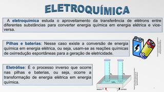 A eletroquímica estuda o aproveitamento da transferência de elétrons entre
diferentes substâncias para converter energia química em energia elétrica e vice-
versa.
2
Pilhas e baterias: Nesse caso existe a conversão de energia
química em energia elétrica, ou seja, usam-se as reações químicas
de oxirredução espontâneas para a geração de eletricidade.
Eletrólise: É o processo inverso que ocorre
nas pilhas e baterias, ou seja, ocorre a
transformação de energia elétrica em energia
química.
Disponívelem<https://www.resumoescolar.c
om.br/quimica/eletrolise-da-
agua>acessadoem08/11/17
Disponivelemhttp:meia.org.br/pilhas-e-
baterias-usadas-coleta-e-
destinaçacessadoem08/11/17
 