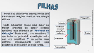 3
Pilhas são dispositivos eletroquímicos que
transformam reações químicas em energia
elétrica.
Cada substância possui uma maior ou
menor tendência de perder elétrons
tendência esta chamada de "Potencial de
Oxidação". Deste modo, uma substância X
que tenha um potencial de oxidação maior
que uma substância Y, irá perder seus
elétrons gradativamente para esta
substância se estiverem as duas juntas.
Disponívelem<:https://.wp.com/culturanerdegeek.com.br/pilha-geral>acessadoem:08/11/17
Polo positivo
Ânodo
Cátodo
Pasta com
material
que sofrera
redução
Eletrólito
Polo negativo
 