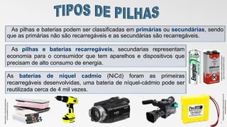 As pilhas e baterias podem ser classificadas em primárias ou secundárias, sendo
que as primárias não são recarregáveis e as secundárias são recarregáveis.
6
As pilhas e baterias recarregáveis, secundarias representam
economia para o consumidor que tem aparelhos e dispositivos que
precisam de alto consumo de energia.
As baterias de níquel cadmio (NiCd) foram as primeiras
recarregáveis desenvolvidas, uma bateria de níquel-cádmio pode ser
reutilizada cerca de 4 mil vezes.
Disponívelem<:http:bateriasdeniquel.
com>acessadoem:10/11/17
Disponivelem:<bateriaepilhasregarre
gaveis.com>acessadoem10/11/17Disponivemem:<bateriasniquel.com.br
>acessadoem10/11/17
 
